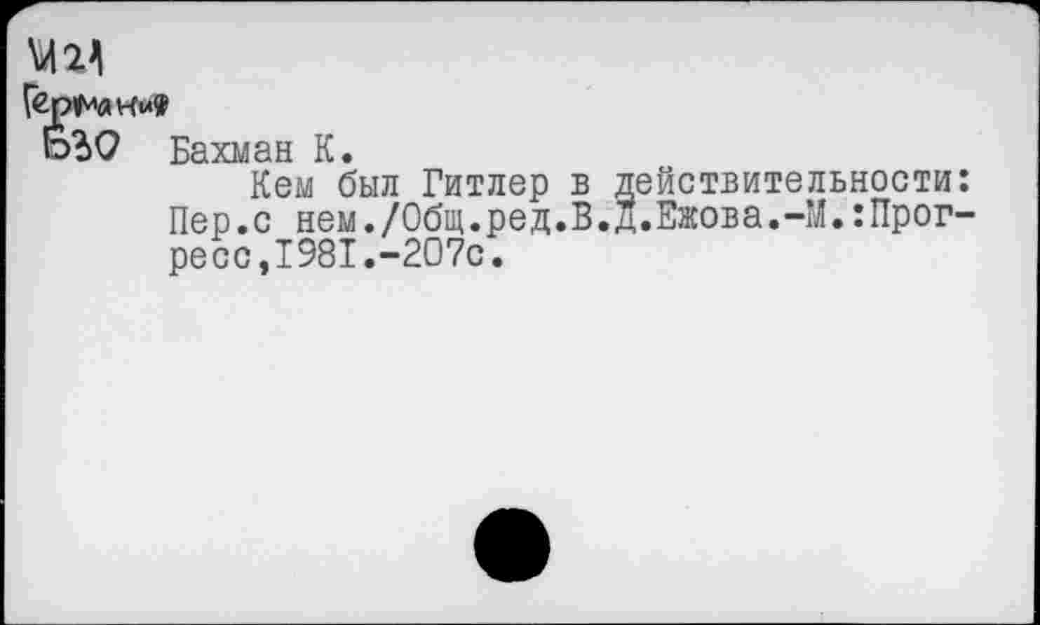 ﻿МИ Г«Р1Рак»»
о?>0 Бахман К. Кем был Гитлер в Пер.с нем./Общ.ред.В. ресс,1981.-207с.	действительности д.Ежова.-М.:Прог